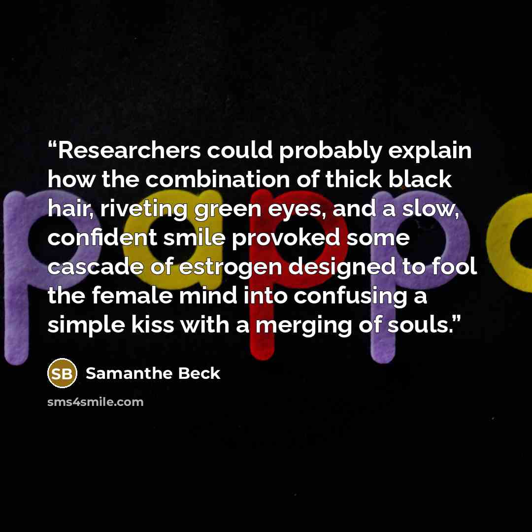 “Researchers could probably explain how the combination of thick black hair, riveting green eyes, and a slow, confident smile provoked some cascade of estrogen designed to fool the female mind into confusing a simple kiss with a merging of souls.” quote by Samanthe Beck