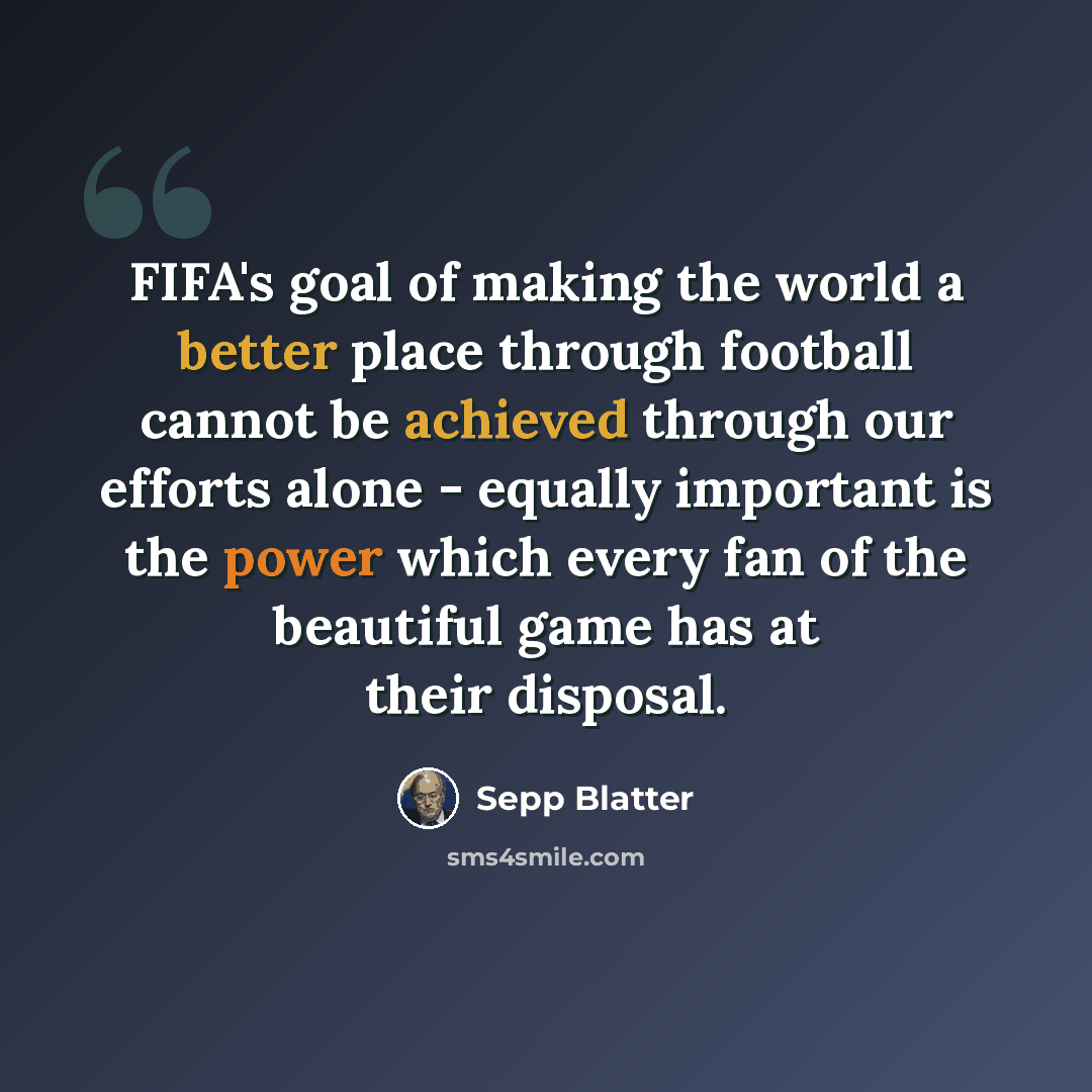 “FIFA's goal of making the world a better place through football cannot be achieved through our efforts alone - equally important is the power which every fan of the beautiful game has at their disposal.” quote by Sepp Blatter