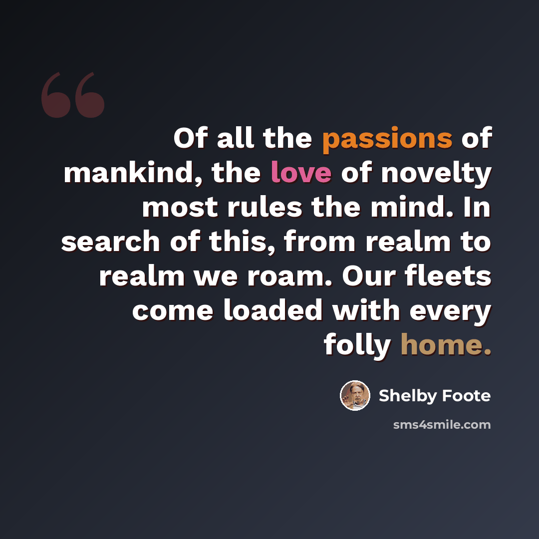 “Of all the passions of mankind, the love of novelty most rules the mind. In search of this, from realm to realm we roam. Our fleets come loaded with every folly home.” quote by Shelby Foote