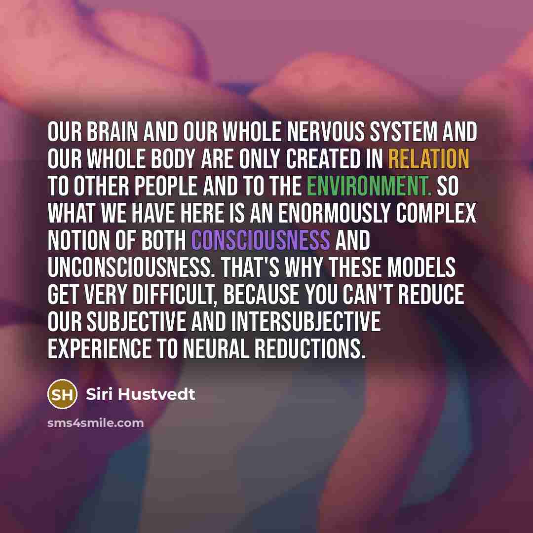 “Our brain and our whole nervous system and our whole body are only created in relation to other people and to the environment. So what we have here is an enormously complex notion of both consciousness and unconsciousness. That's why these models get very difficult, because you can't reduce our…” quote by Siri Hustvedt