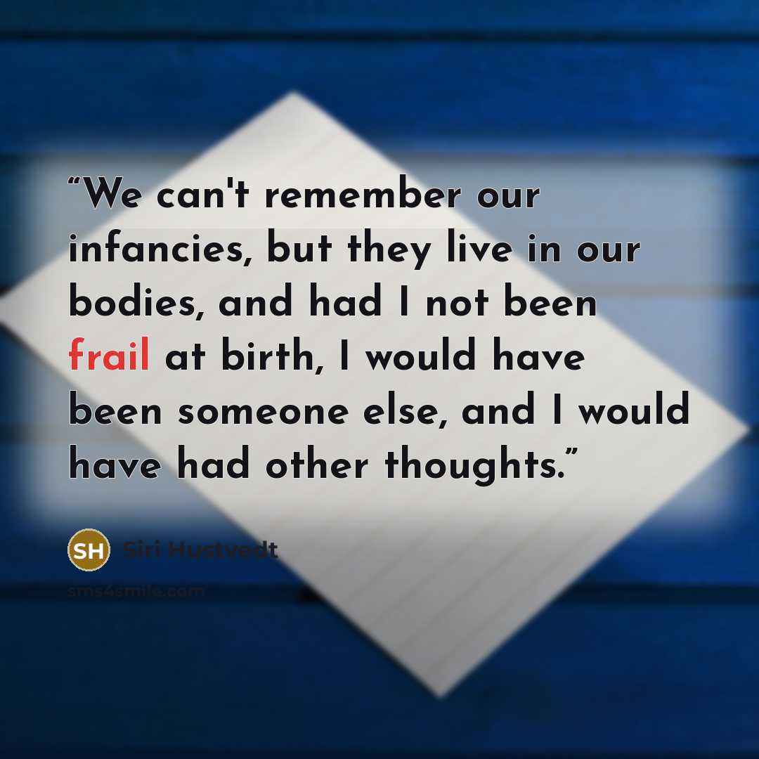 “We can't remember our infancies, but they live in our bodies, and had I not been frail at birth, I would have been someone else, and I would have had other thoughts.” quote by Siri Hustvedt