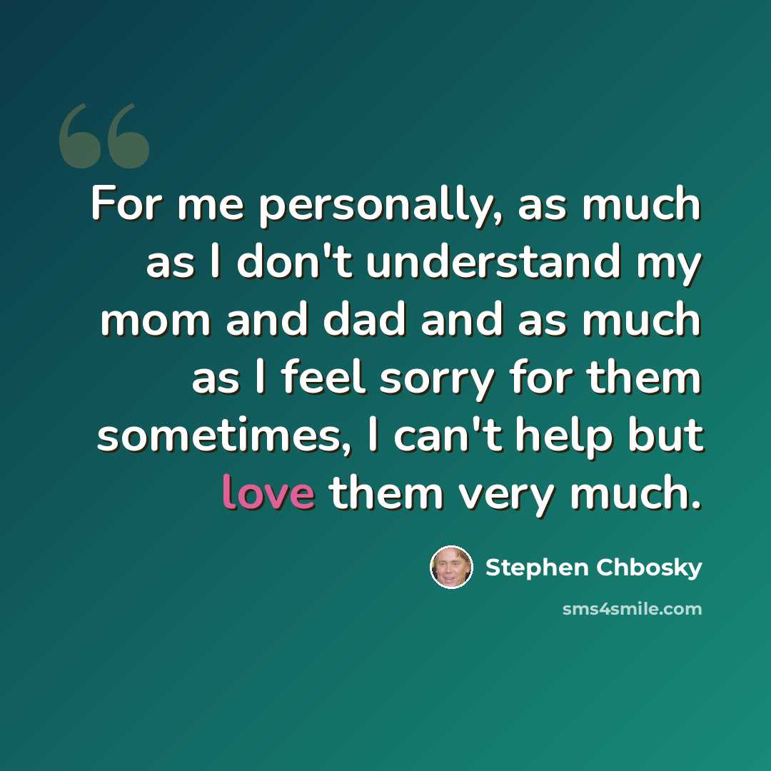 “For me personally, as much as I don't understand my mom and dad and as much as I feel sorry for them sometimes, I can't help but love them very much.” quote by Stephen Chbosky