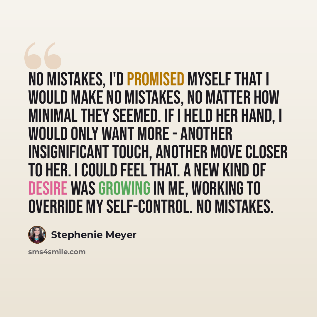 “No mistakes, I'd promised myself that i would make no mistakes, no matter how minimal they seemed. if i held her hand, i would only want more - another insignificant touch, another move closer to her. i could feel that. a new kind of desire was growing in me, working to override my self-control…” quote by Stephenie Meyer