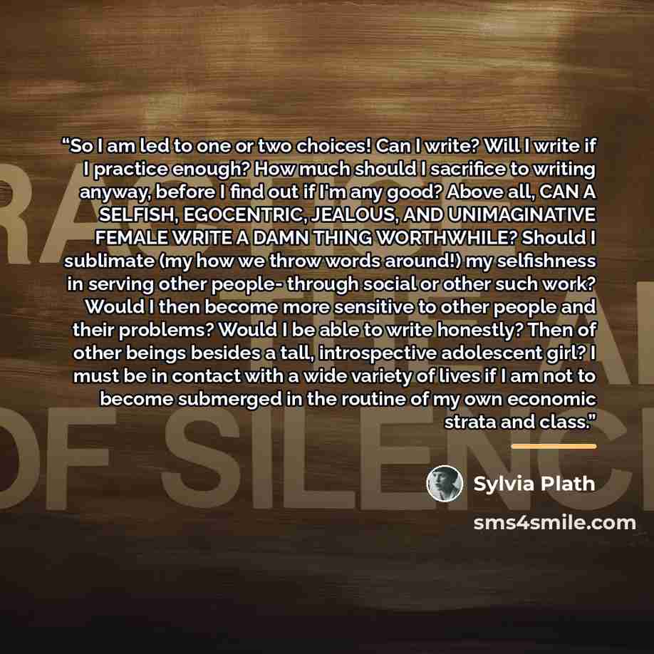 “So I am led to one or two choices! Can I write? Will I write if I practice enough? How much should I sacrifice to writing anyway, before I find out if I'm any good? Above all, CAN A SELFISH, EGOCENTRIC, JEALOUS, AND UNIMAGINATIVE FEMALE WRITE A DAMN THING WORTHWHILE? Should I sublimate (my how we…” quote by Sylvia Plath
