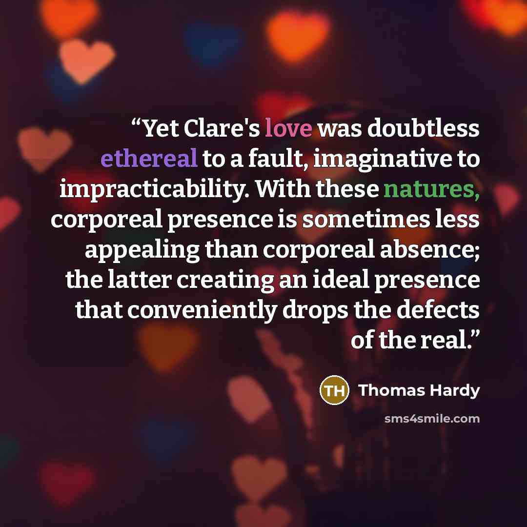 “Yet Clare's love was doubtless ethereal to a fault, imaginative to impracticability. With these natures, corporeal presence is sometimes less appealing than corporeal absence; the latter creating an ideal presence that conveniently drops the defects of the real.” quote by Thomas Hardy