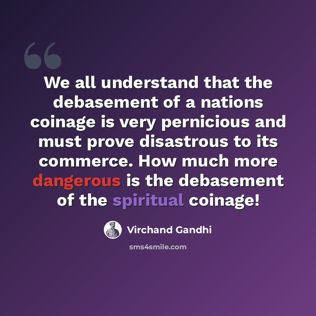 “We all understand that the debasement of a nations coinage is very pernicious and must prove disastrous to its commerce. How much more dangerous is the debasement of the spiritual coinage!” quote by Virchand Gandhi