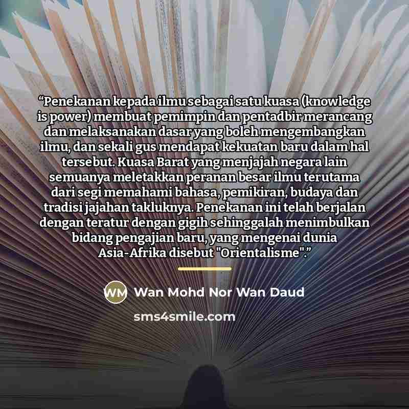 “Penekanan kepada ilmu sebagai satu kuasa (knowledge is power) membuat pemimpin dan pentadbir merancang dan melaksanakan dasar yang boleh mengembangkan ilmu, dan sekali gus mendapat kekuatan baru dalam hal tersebut. Kuasa Barat yang menjajah negara lain semuanya meletakkan peranan besar ilmu…” quote by Wan Mohd Nor Wan Daud