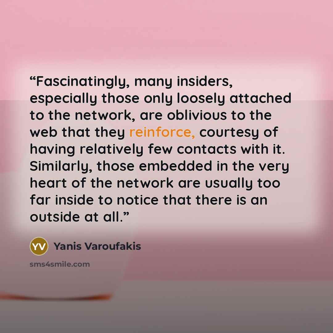 “Fascinatingly, many insiders, especially those only loosely attached to the network, are oblivious to the web that they reinforce, courtesy of having relatively few contacts with it. Similarly, those embedded in the very heart of the network are usually too far inside to notice that there is an…” quote by Yanis Varoufakis