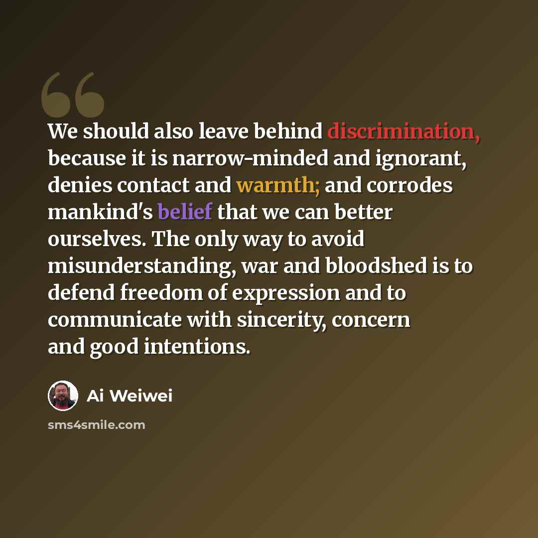 “We should also leave behind discrimination, because it is narrow-minded and ignorant, denies contact and warmth; and corrodes mankind's belief that we can better ourselves. The only way to avoid misunderstanding, war and bloodshed is to defend freedom of expression and to communicate with…” quote by Ai Weiwei