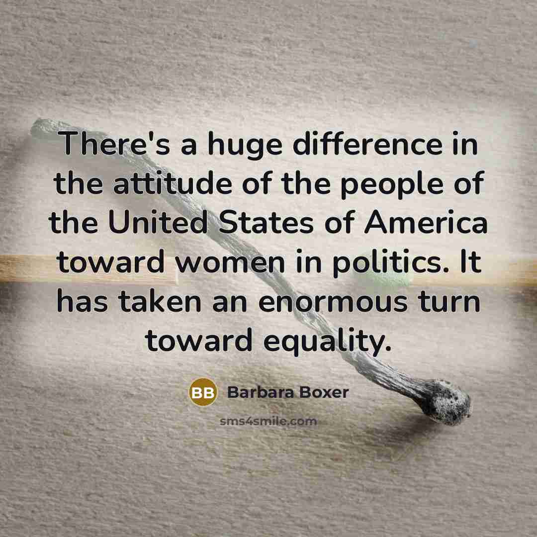 “There's a huge difference in the attitude of the people of the United States of America toward women in politics. It has taken an enormous turn toward equality.” quote by Barbara Boxer