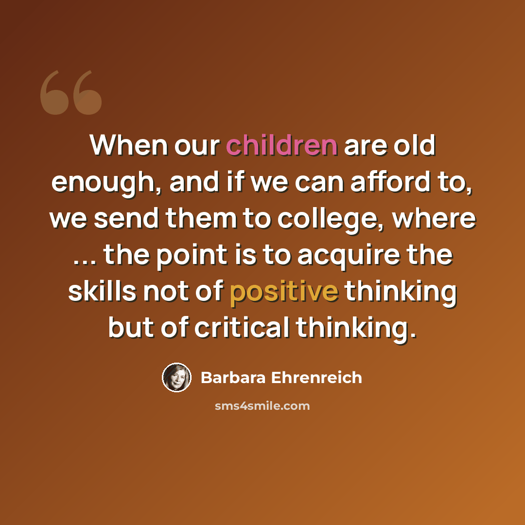 “When our children are old enough, and if we can afford to, we send them to college, where ... the point is to acquire the skills not of positive thinking but of critical thinking.” quote by Barbara Ehrenreich