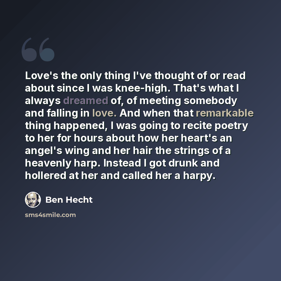 “Love's the only thing I've thought of or read about since I was knee-high. That's what I always dreamed of, of meeting somebody and falling in love. And when that remarkable thing happened, I was going to recite poetry to her for hours about how her heart's an angel's wing and her hair the strings…” quote by Ben Hecht