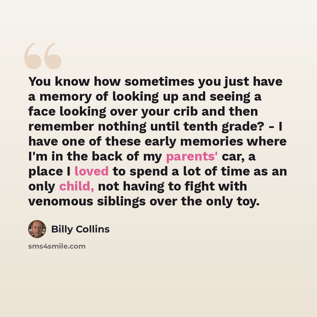 “You know how sometimes you just have a memory of looking up and seeing a face looking over your crib and then remember nothing until tenth grade? - I have one of these early memories where I'm in the back of my parents' car, a place I loved to spend a lot of time as an only child, not having to…” quote by Billy Collins