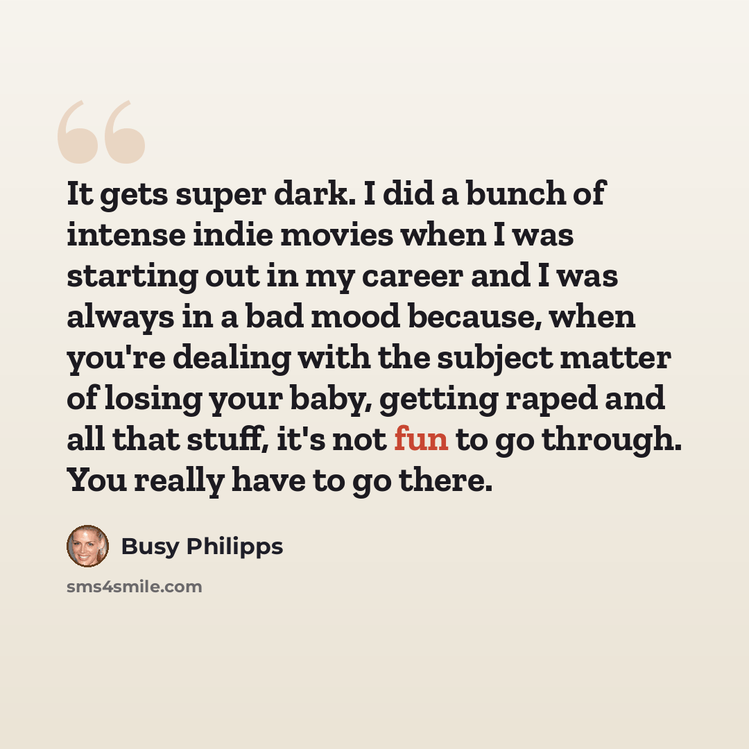 “It gets super dark. I did a bunch of intense indie movies when I was starting out in my career and I was always in a bad mood because, when you're dealing with the subject matter of losing your baby, getting raped and all that stuff, it's not fun to go through. You really have to go there.” quote by Busy Philipps
