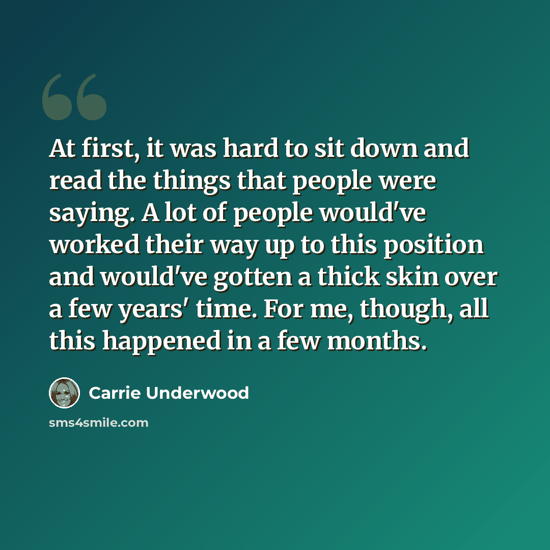 “At first, it was hard to sit down and read the things that people were saying. A lot of people would've worked their way up to this position and would've gotten a thick skin over a few years' time. For me, though, all this happened in a few months.” quote by Carrie Underwood