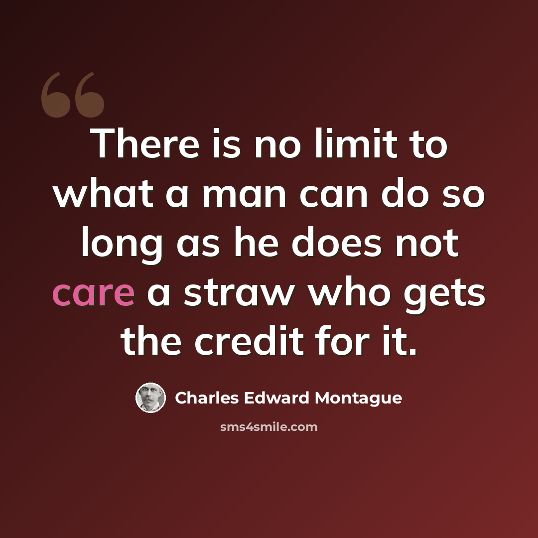 “There is no limit to what a man can do so long as he does not care a straw who gets the credit for it.” quote by Charles Edward Montague