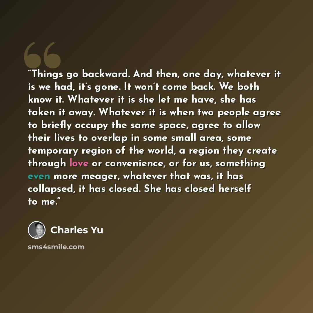 “Things go backward. And then, one day, whatever it is we had, it’s gone. It won’t come back. We both know it. Whatever it is she let me have, she has taken it away. Whatever it is when two people agree to briefly occupy the same space, agree to allow their lives to overlap in some small area, some…” quote by Charles Yu