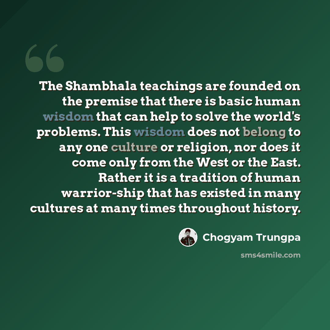 “The Shambhala teachings are founded on the premise that there is basic human wisdom that can help to solve the world's problems. This wisdom does not belong to any one culture or religion, nor does it come only from the West or the East. Rather it is a tradition of human warrior-ship that has…” quote by Chogyam Trungpa