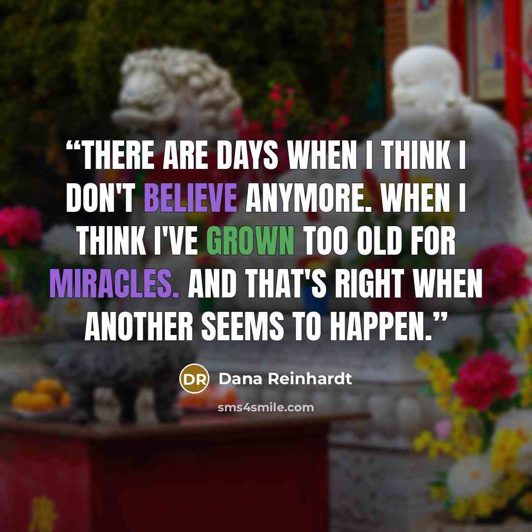 “There are days when I think I don't believe anymore. When I think I've grown too old for miracles. And that's right when another seems to happen.” quote by Dana Reinhardt