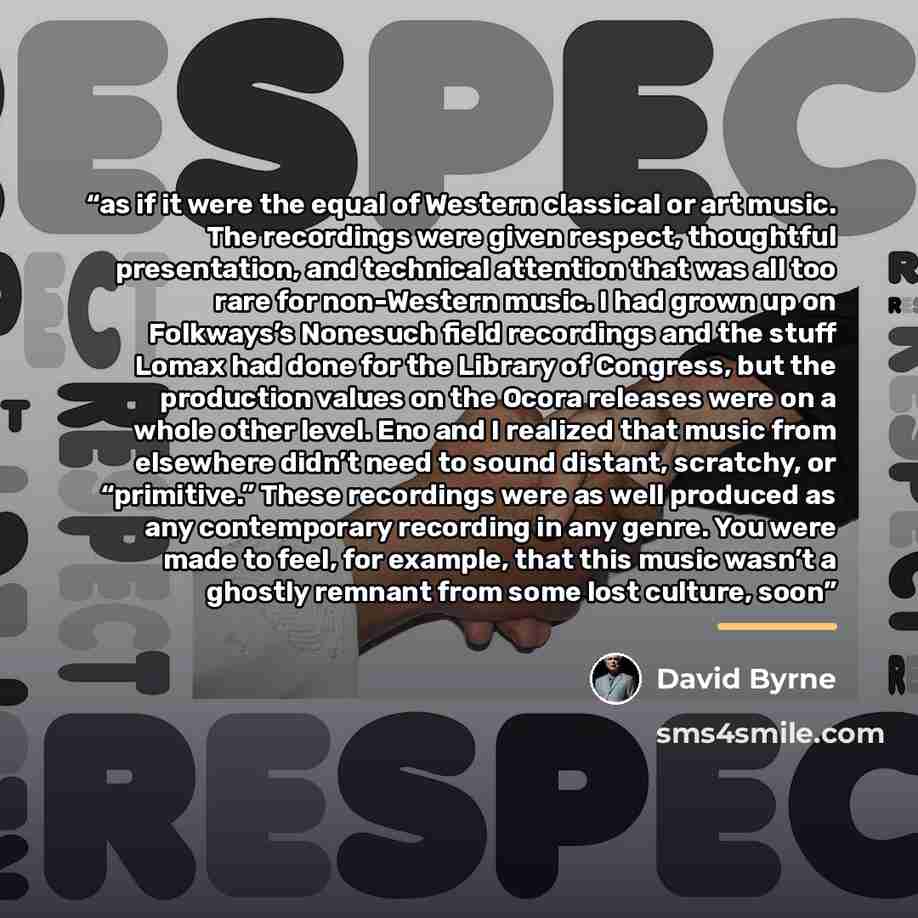 “as if it were the equal of Western classical or art music. The recordings were given respect, thoughtful presentation, and technical attention that was all too rare for non-Western music. I had grown up on Folkways’s Nonesuch field recordings and the stuff Lomax had done for the Library of…” quote by David Byrne