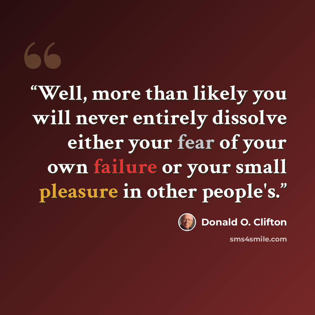 “Well, more than likely you will never entirely dissolve either your fear of your own failure or your small pleasure in other people's.” quote by Donald O. Clifton