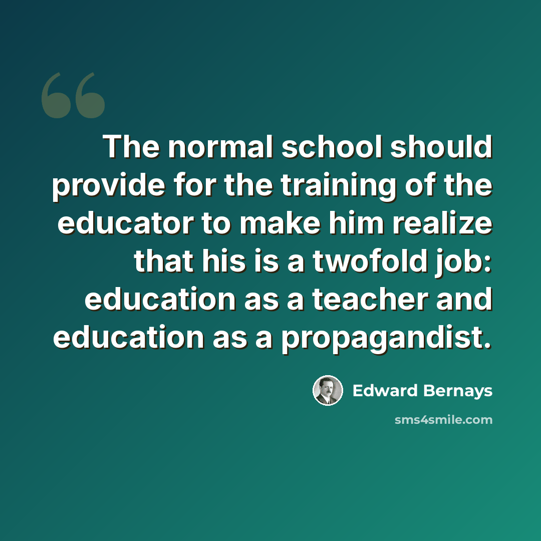 “The normal school should provide for the training of the educator to make him realize that his is a twofold job: education as a teacher and education as a propagandist.” quote by Edward Bernays