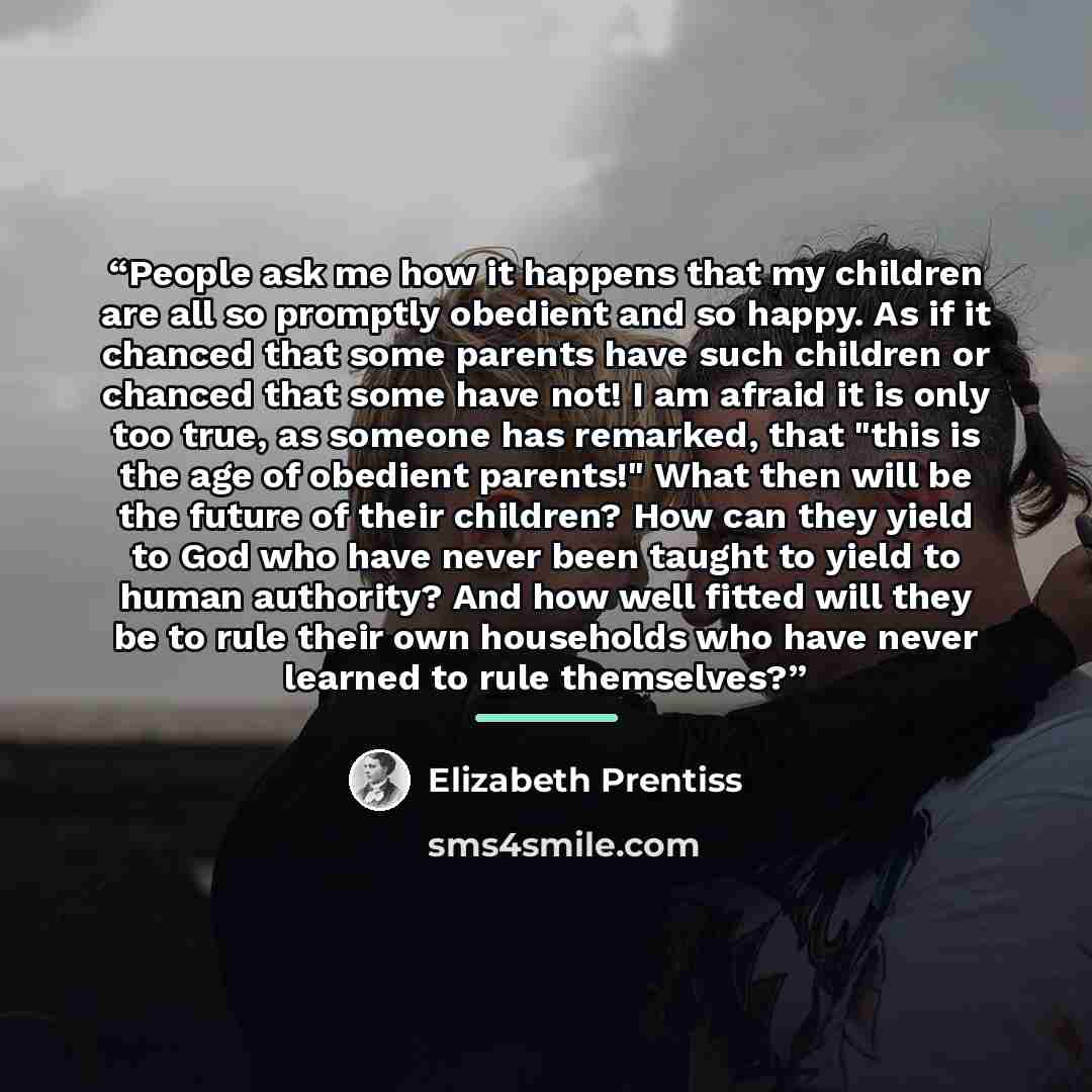 “People ask me how it happens that my children are all so promptly obedient and so happy. As if it chanced that some parents have such children or chanced that some have not! I am afraid it is only too true, as someone has remarked, that "this is the age of obedient parents!" What then will be the…” quote by Elizabeth Prentiss