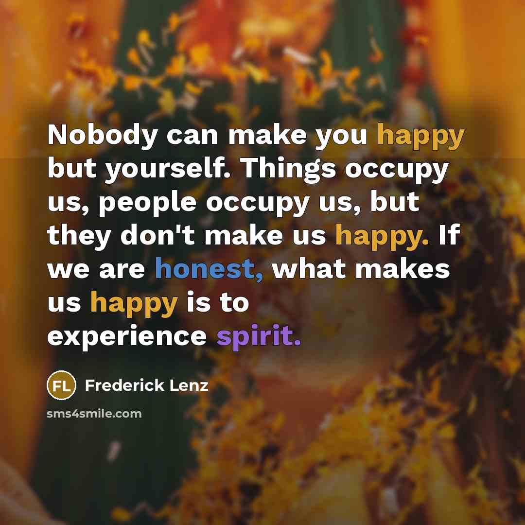 “Nobody can make you happy but yourself. Things occupy us, people occupy us, but they don't make us happy. If we are honest, what makes us happy is to experience spirit.” quote by Frederick Lenz
