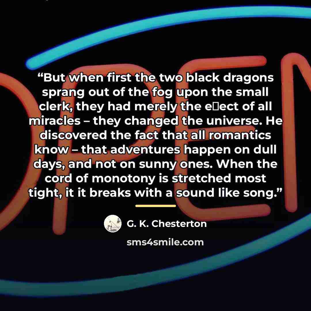 “But when ﬁrst the two black dragons sprang out of the fog upon the small clerk, they had merely the eﬀect of all miracles – they changed the universe. He discovered the fact that all romantics know – that adventures happen on dull days, and not on sunny ones. When the cord of monotony is stretched…” quote by G. K. Chesterton