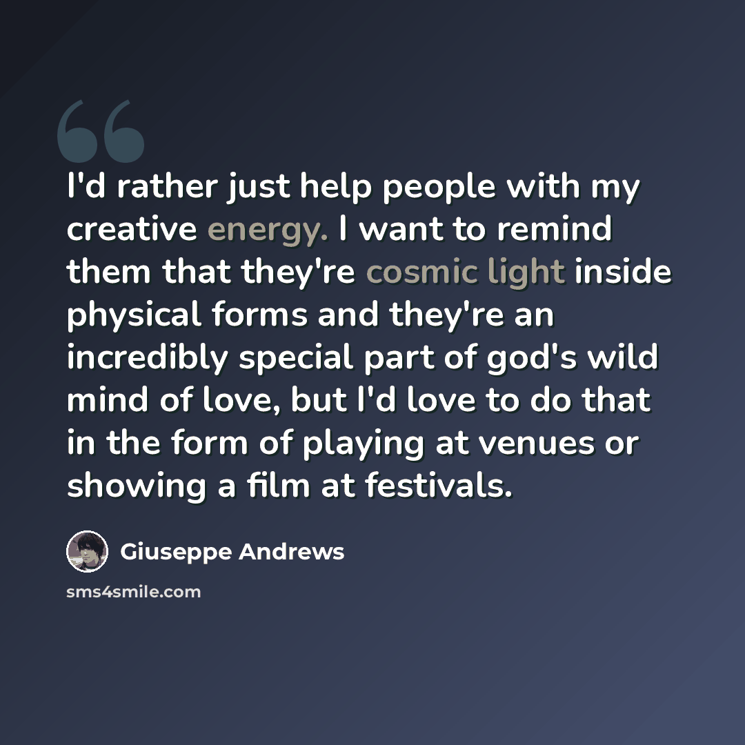 “I'd rather just help people with my creative energy. I want to remind them that they're cosmic light inside physical forms and they're an incredibly special part of god's wild mind of love, but I'd love to do that in the form of playing at venues or showing a film at festivals.” quote by Giuseppe Andrews