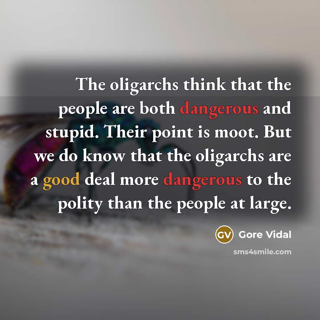 “The oligarchs think that the people are both dangerous and stupid. Their point is moot. But we do know that the oligarchs are a good deal more dangerous to the polity than the people at large.” quote by Gore Vidal