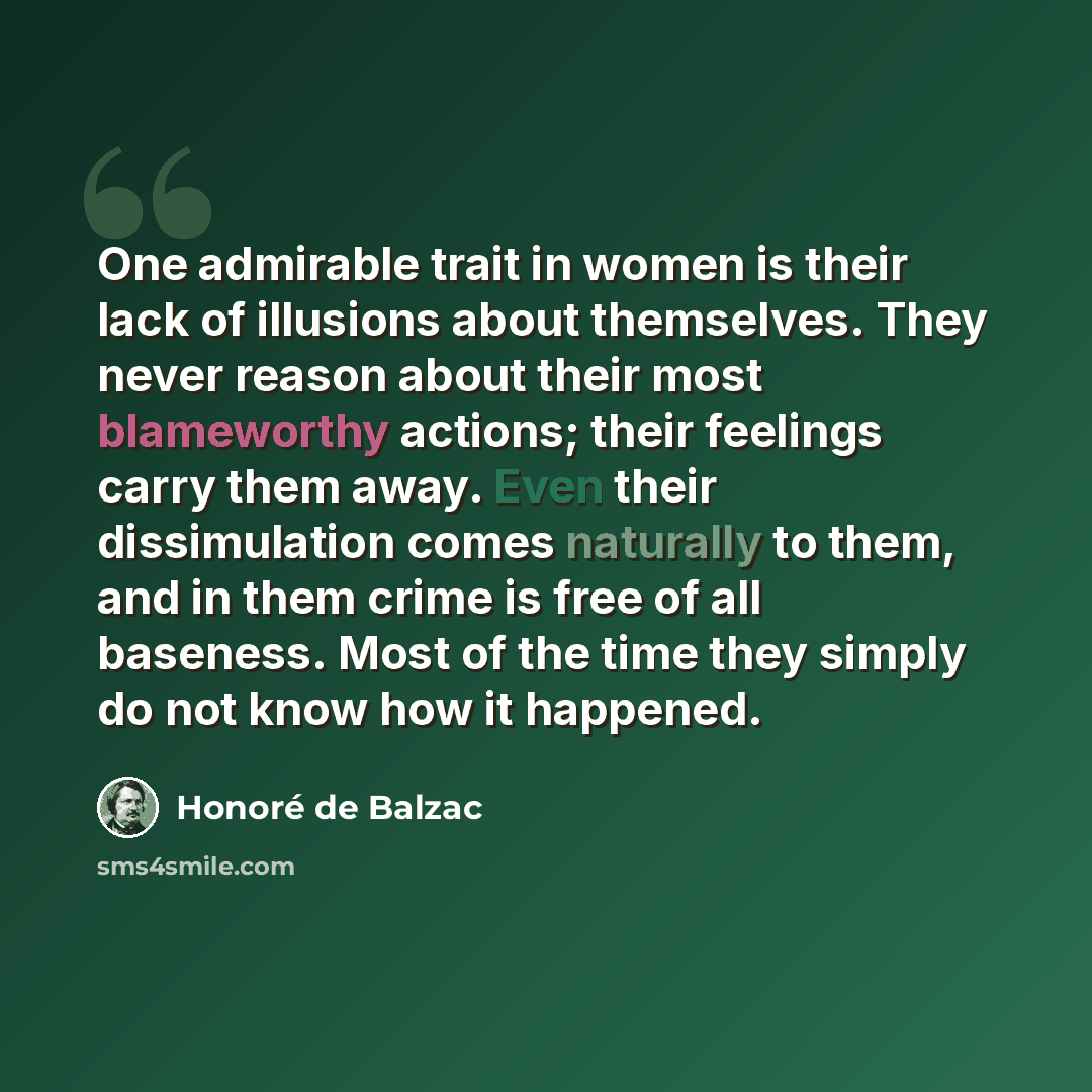 “One admirable trait in women is their lack of illusions about themselves. They never reason about their most blameworthy actions; their feelings carry them away. Even their dissimulation comes naturally to them, and in them crime is free of all baseness. Most of the time they simply do not know…” quote by Honore de Balzac