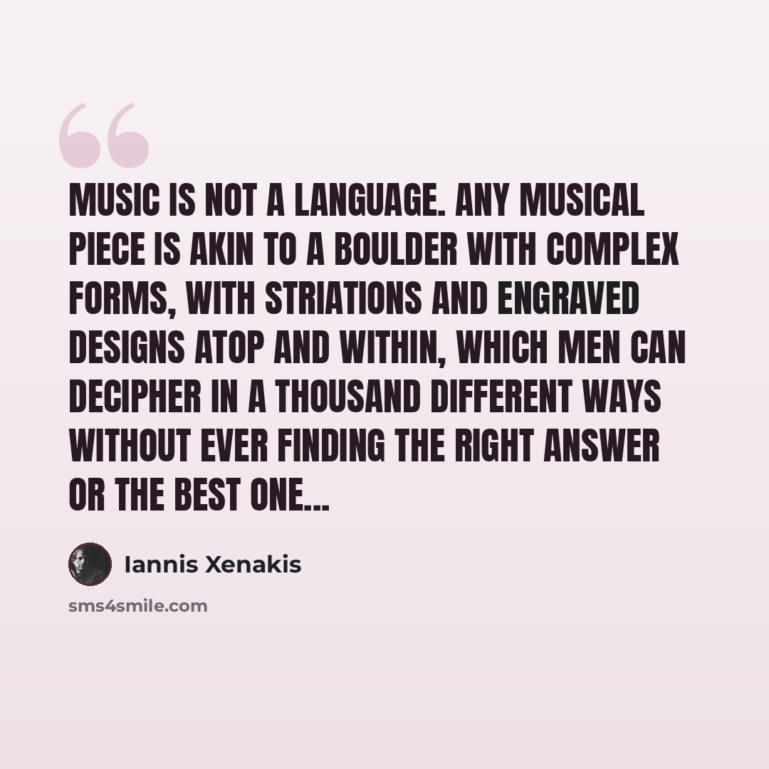 “Music is not a language. Any musical piece is akin to a boulder with complex forms, with striations and engraved designs atop and within, which men can decipher in a thousand different ways without ever finding the right answer or the best one...” quote by Iannis Xenakis