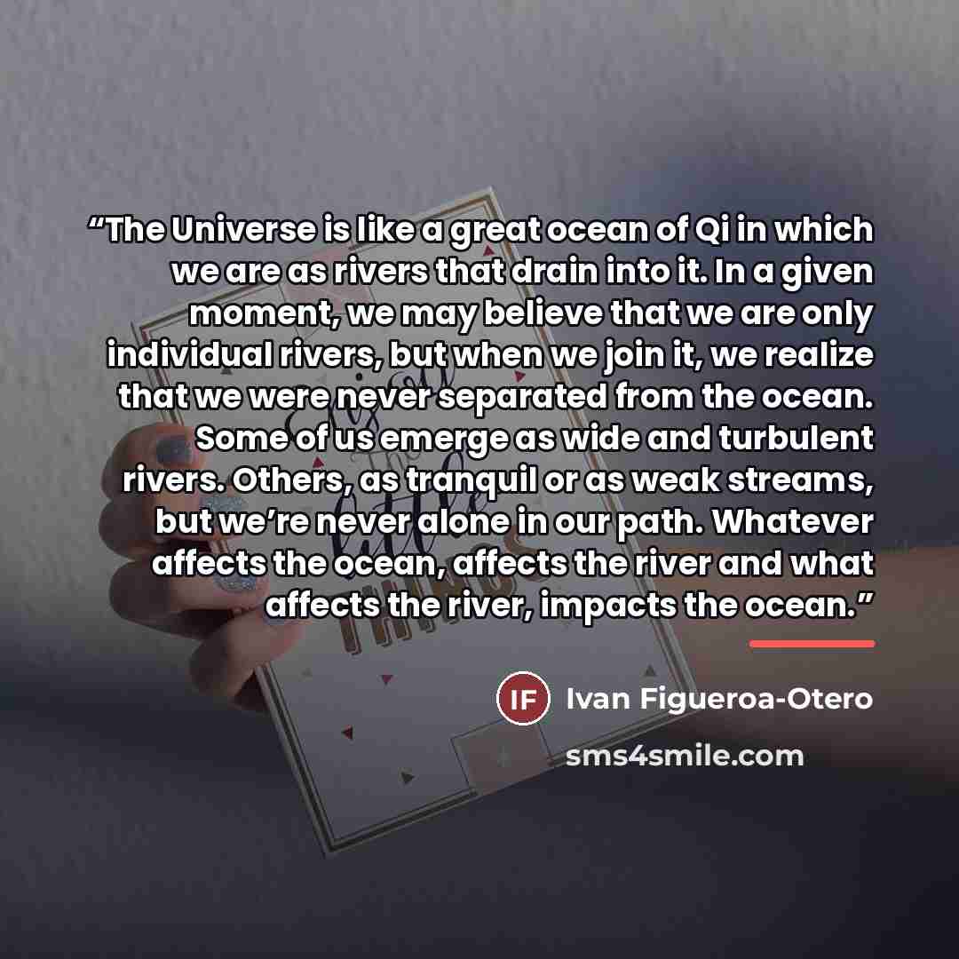 “The Universe is like a great ocean of Qi in which we are as rivers that drain into it. In a given moment, we may believe that we are only individual rivers, but when we join it, we realize that we were never separated from the ocean. Some of us emerge as wide and turbulent rivers. Others, as…” quote by Ivan Figueroa-Otero