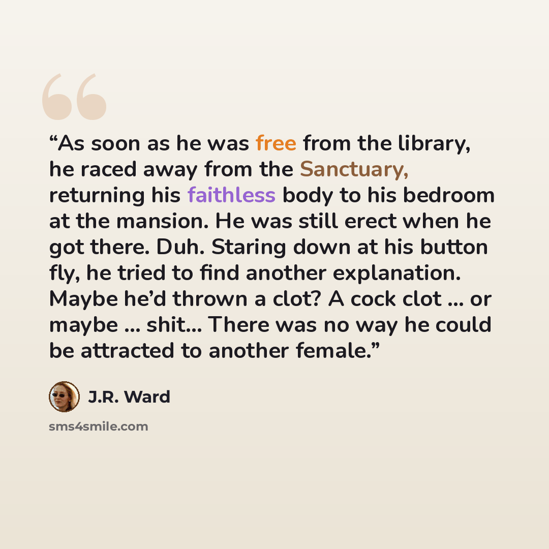 “As soon as he was free from the library, he raced away from the Sanctuary, returning his faithless body to his bedroom at the mansion. He was still erect when he got there. Duh. Staring down at his button fly, he tried to find another explanation. Maybe he’d thrown a clot? A cock clot … or maybe ……” quote by J.R. Ward