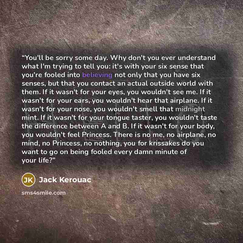 “You'll be sorry some day. Why don't you ever understand what I'm trying to tell you: it's with your six sense that you're fooled into believing not only that you have six senses, but that you contact an actual outside world with them. If it wasn't for your eyes, you wouldn't see me. If it wasn't…” quote by Jack Kerouac