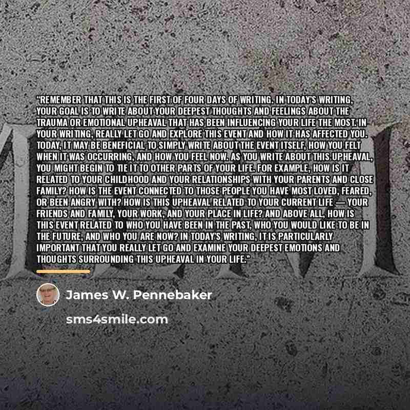 “Remember that this is the first of four days of writing. In today’s writing, your goal is to write about your deepest thoughts and feelings about the trauma or emotional upheaval that has been influencing your life the most. In your writing, really let go and explore this event and how it has…” quote by James W. Pennebaker