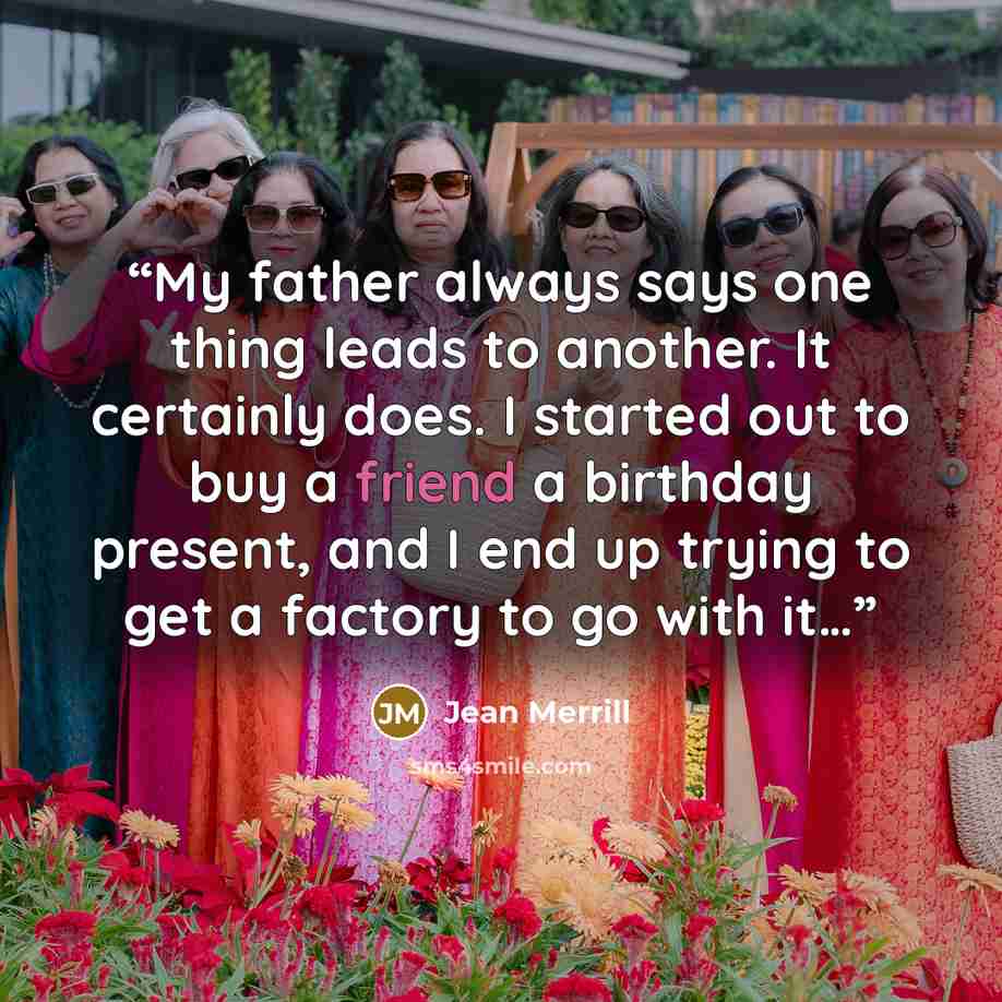 “My father always says one thing leads to another. It certainly does. I started out to buy a friend a birthday present, and I end up trying to get a factory to go with it…” quote by Jean Merrill