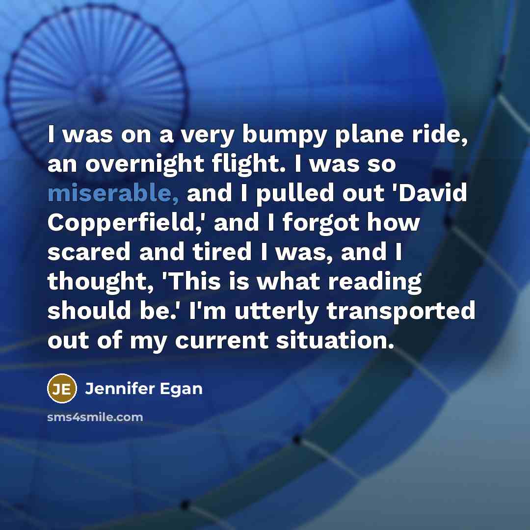 “I was on a very bumpy plane ride, an overnight flight. I was so miserable, and I pulled out 'David Copperfield,' and I forgot how scared and tired I was, and I thought, 'This is what reading should be.' I'm utterly transported out of my current situation.” quote by Jennifer Egan