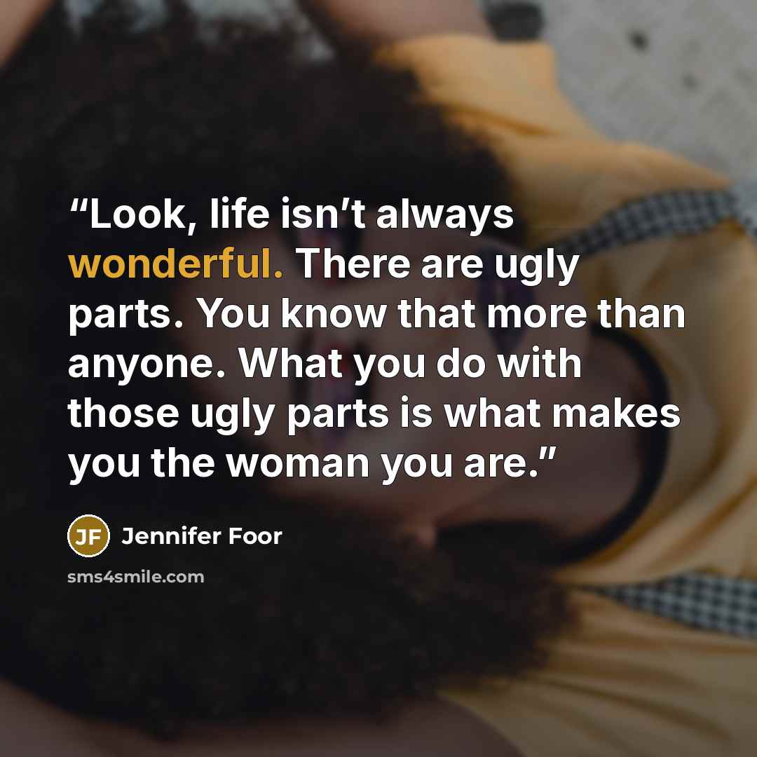 “Look, life isn’t always wonderful. There are ugly parts. You know that more than anyone. What you do with those ugly parts is what makes you the woman you are.” quote by Jennifer Foor