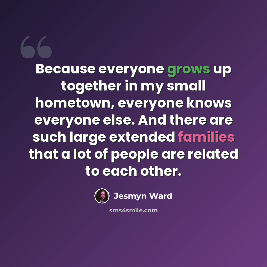 “Because everyone grows up together in my small hometown, everyone knows everyone else. And there are such large extended families that a lot of people are related to each other.” quote by Jesmyn Ward