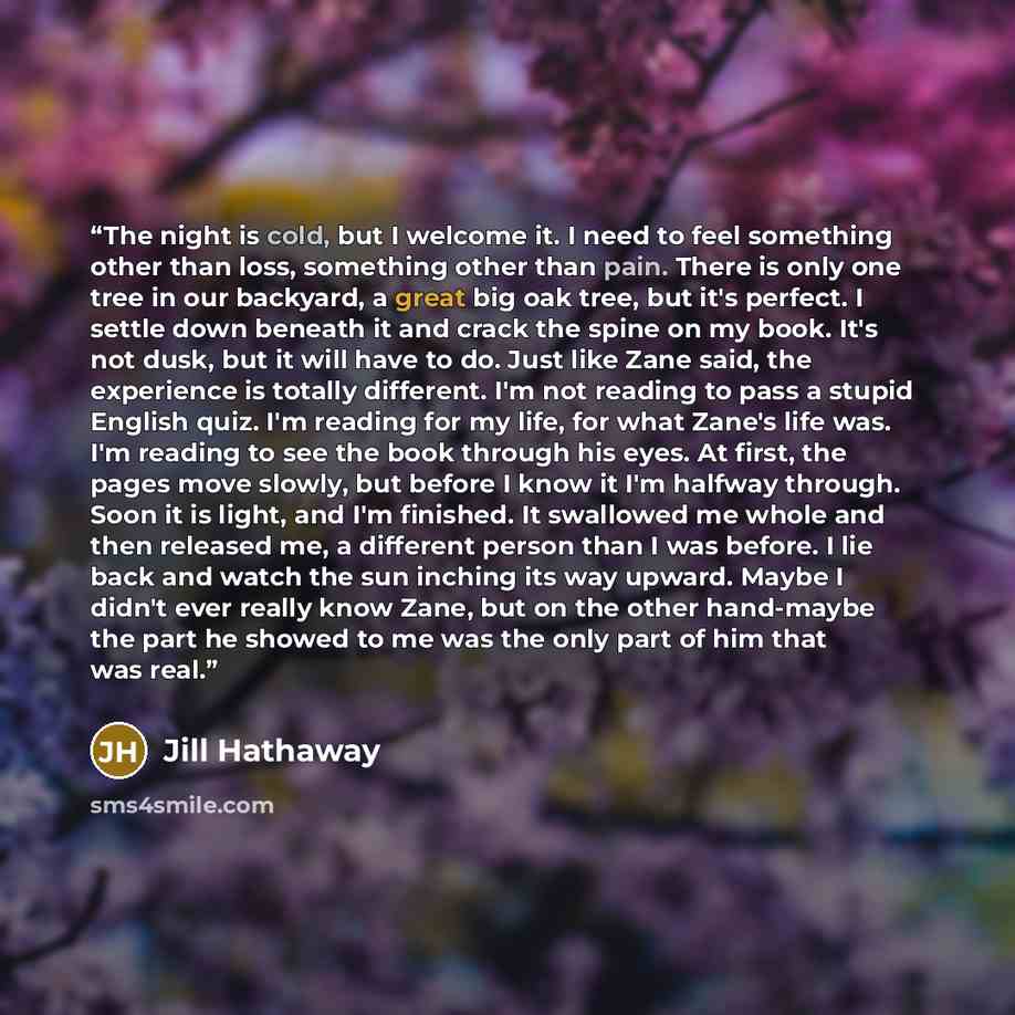 “The night is cold, but I welcome it. I need to feel something other than loss, something other than pain. There is only one tree in our backyard, a great big oak tree, but it's perfect. I settle down beneath it and crack the spine on my book. It's not dusk, but it will have to do. Just like Zane…” quote by Jill Hathaway