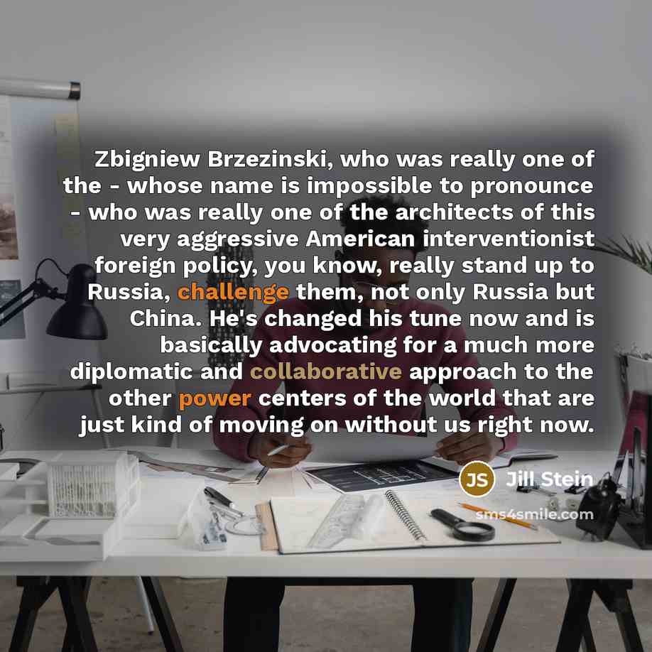 “Zbigniew Brzezinski, who was really one of the - whose name is impossible to pronounce - who was really one of the architects of this very aggressive American interventionist foreign policy, you know, really stand up to Russia, challenge them, not only Russia but China. He's changed his tune now…” quote by Jill Stein