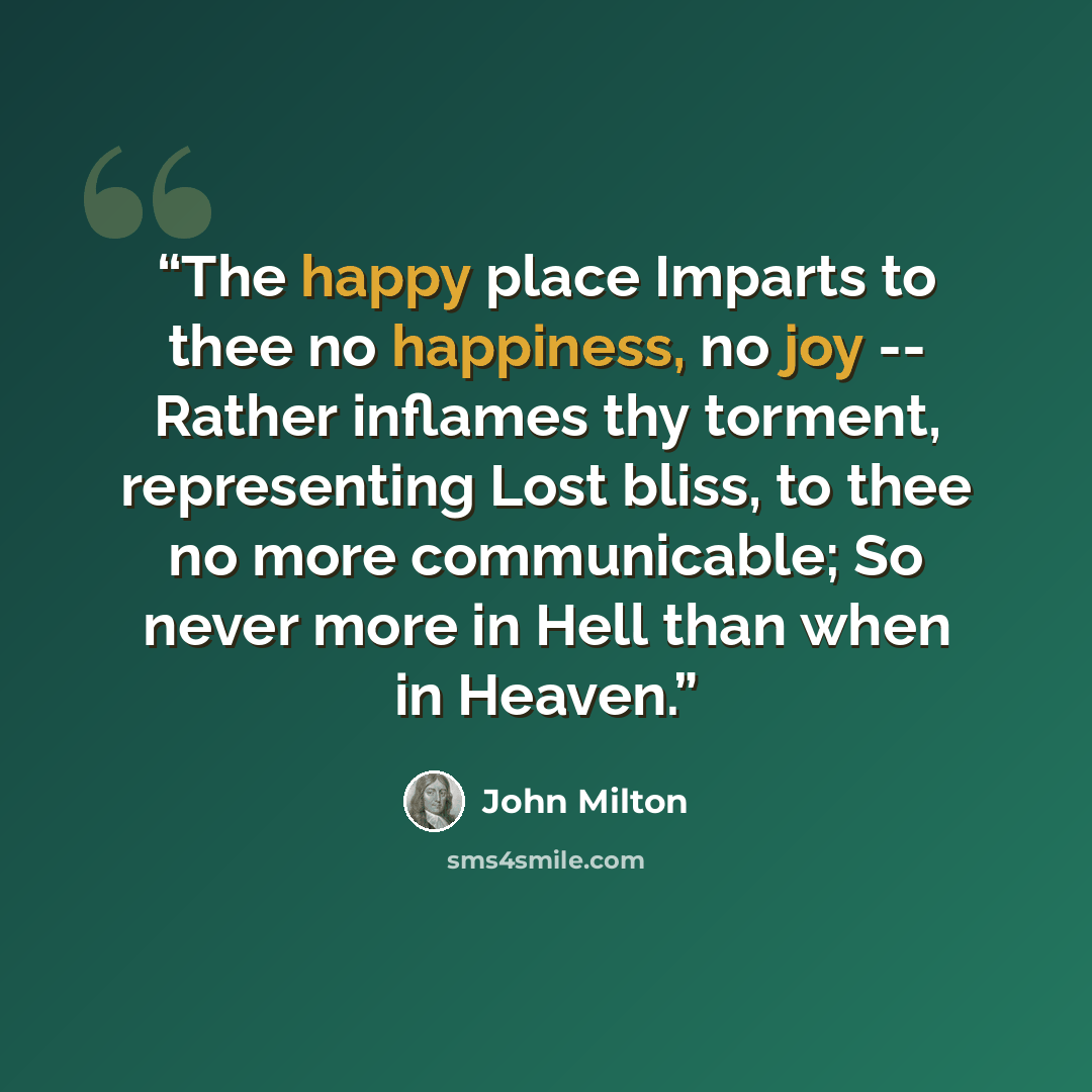 “The happy place Imparts to thee no happiness, no joy -- Rather inflames thy torment, representing Lost bliss, to thee no more communicable; So never more in Hell than when in Heaven.” quote by John Milton