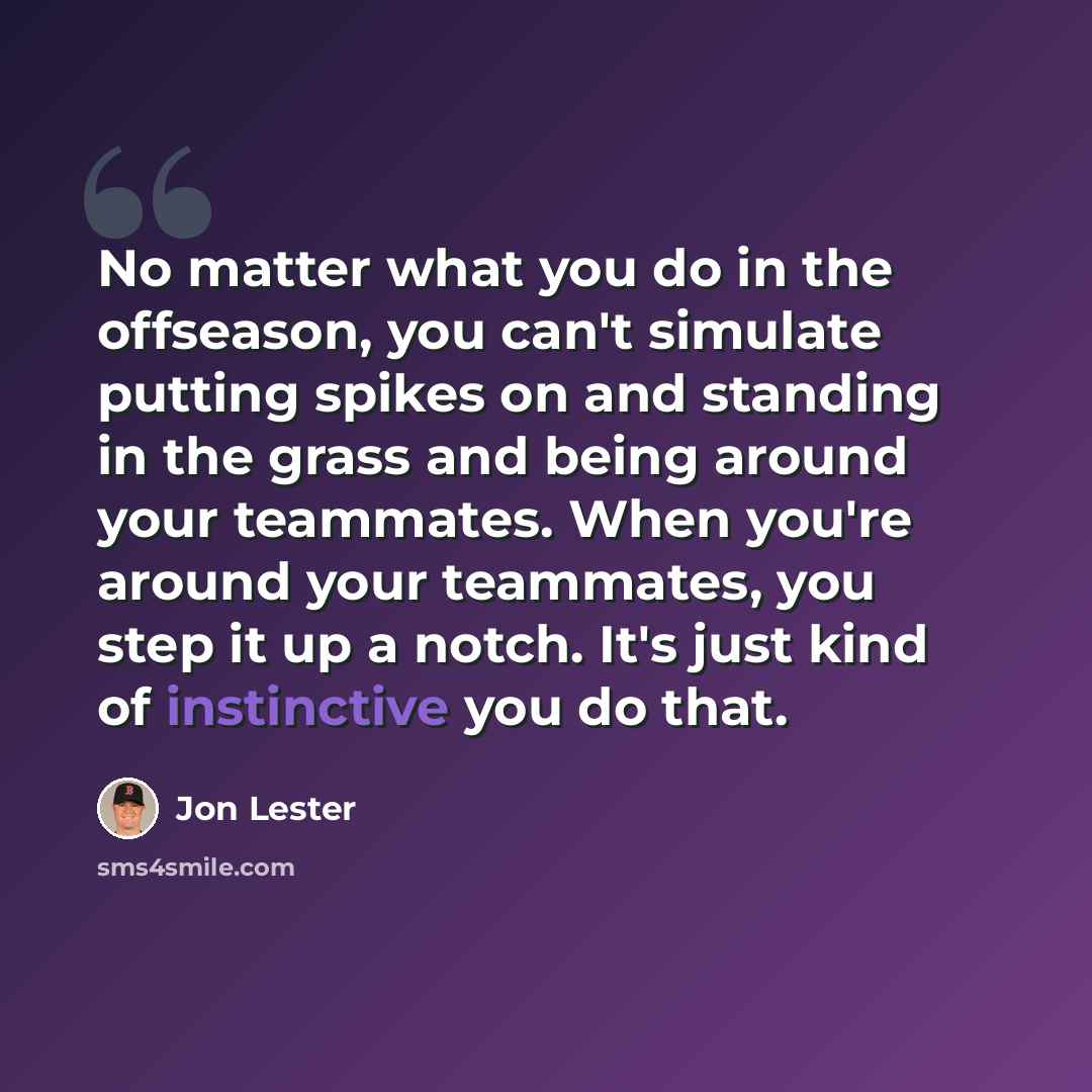 “No matter what you do in the offseason, you can't simulate putting spikes on and standing in the grass and being around your teammates. When you're around your teammates, you step it up a notch. It's just kind of instinctive you do that.” quote by Jon Lester