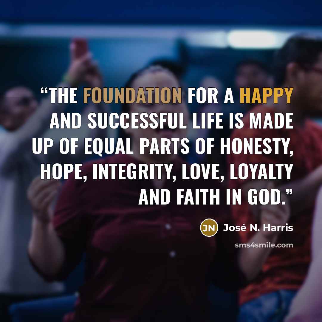 “The foundation for a happy and successful life is made up of equal parts of honesty, hope, integrity, love, loyalty and faith in God.” quote by José N. Harris