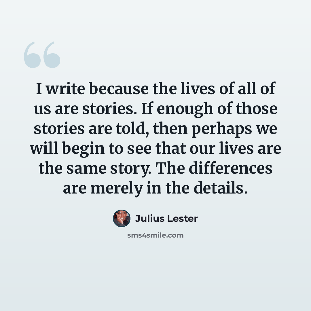 “I write because the lives of all of us are stories. If enough of those stories are told, then perhaps we will begin to see that our lives are the same story. The differences are merely in the details.” quote by Julius Lester