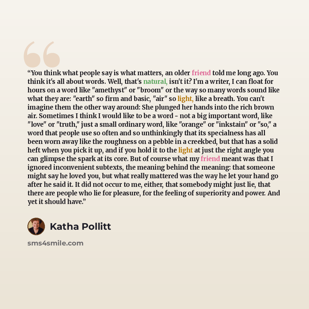 “You think what people say is what matters, an older friend told me long ago. You think it's all about words. Well, that's natural, isn't it? I'm a writer, I can float for hours on a word like "amethyst" or "broom" or the way so many words sound like what they are: "earth" so firm and basic, "air"…” quote by Katha Pollitt