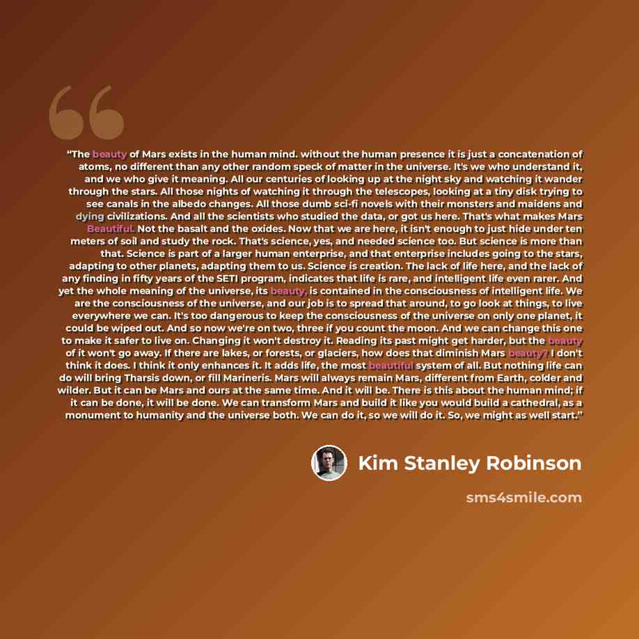 “The beauty of Mars exists in the human mind. without the human presence it is just a concatenation of atoms, no different than any other random speck of matter in the universe. It's we who understand it, and we who give it meaning. All our centuries of looking up at the night sky and watching it…” quote by Kim Stanley Robinson
