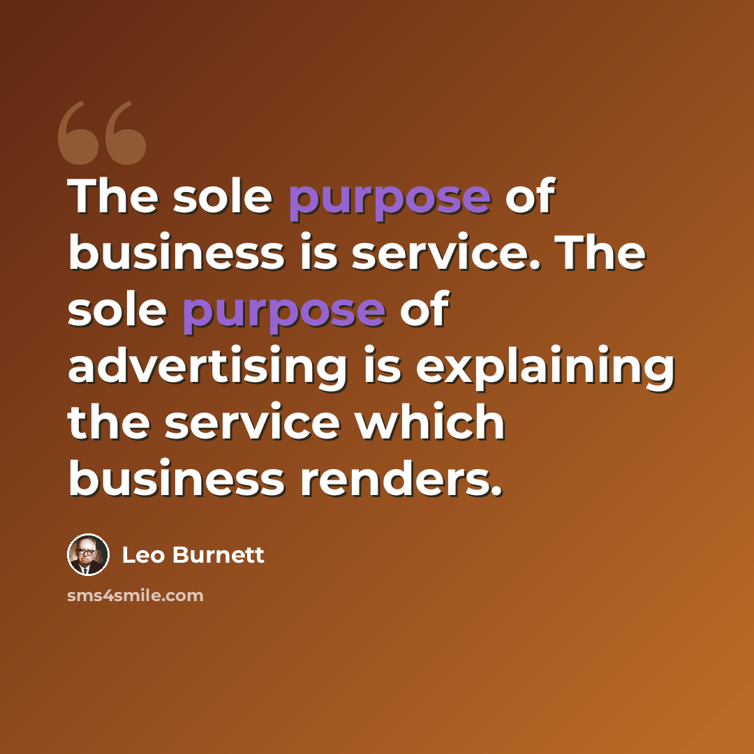 “The sole purpose of business is service. The sole purpose of advertising is explaining the service which business renders.” quote by Leo Burnett